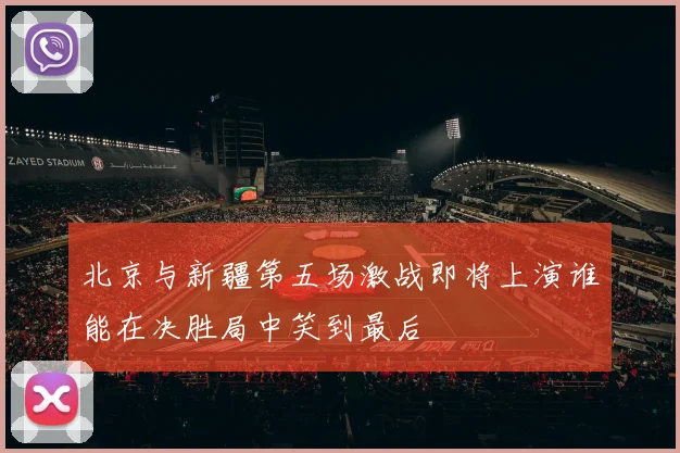 北京与新疆第五场激战即将上演谁能在决胜局中笑到最后