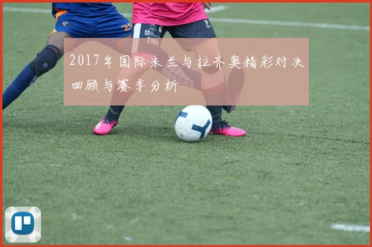 2017年国际米兰与拉齐奥精彩对决回顾与赛季分析