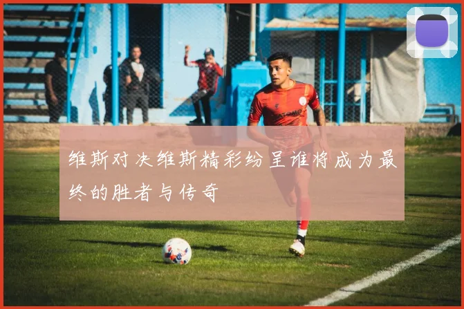 维斯对决维斯精彩纷呈谁将成为最终的胜者与传奇