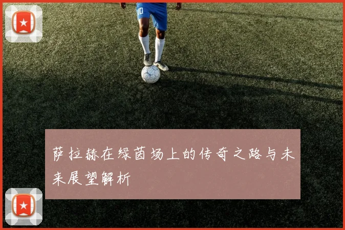 萨拉赫在绿茵场上的传奇之路与未来展望解析
