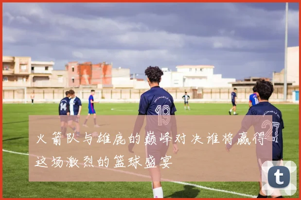 火箭队与雄鹿的巅峰对决谁将赢得这场激烈的篮球盛宴