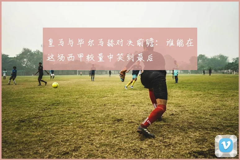 皇马与毕尔马赫对决前瞻：谁能在这场西甲较量中笑到最后