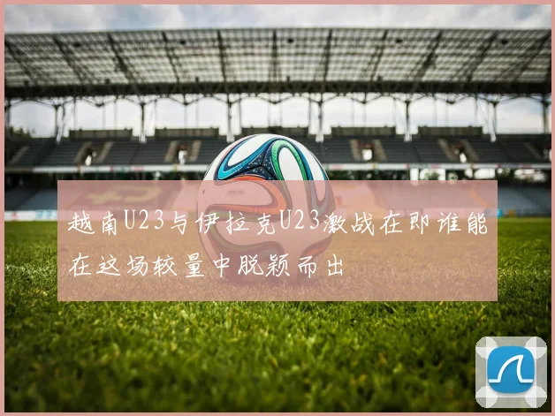 越南U23与伊拉克U23激战在即谁能在这场较量中脱颖而出