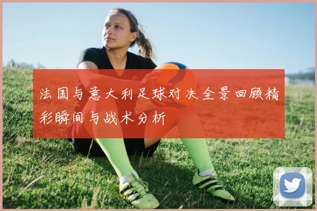 法国与意大利足球对决全景回顾精彩瞬间与战术分析