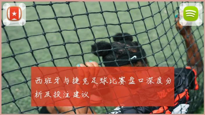 西班牙与捷克足球比赛盘口深度分析及投注建议