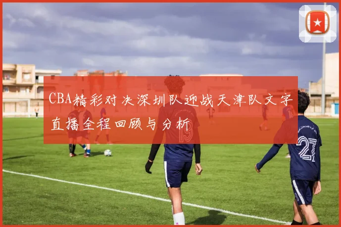 CBA精彩对决深圳队迎战天津队文字直播全程回顾与分析