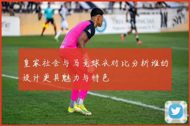 皇家社会与马竞球衣对比分析谁的设计更具魅力与特色