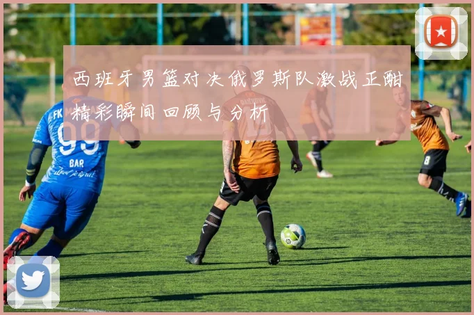 西班牙男篮对决俄罗斯队激战正酣精彩瞬间回顾与分析