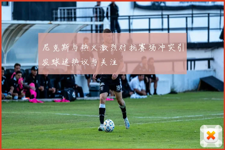 尼克斯与热火激烈对抗赛场冲突引发球迷热议与关注