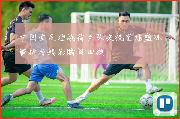 中国女足迎战荷兰队央视直播盛况解析与精彩瞬间回顾